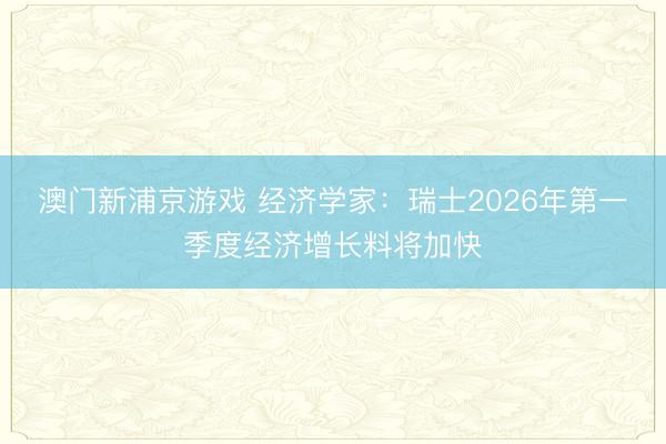 澳门新浦京游戏 经济学家：瑞士2026年第一季度经济增长料将加快