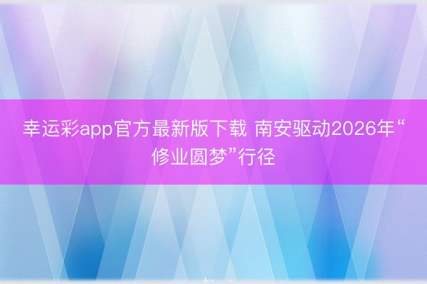 幸运彩app官方最新版下载 南安驱动2026年“修业圆梦”行径