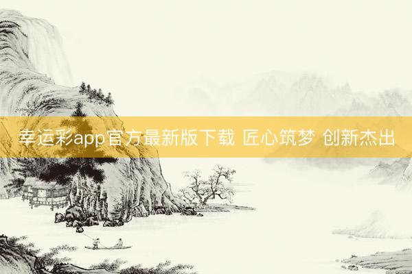 幸运彩app官方最新版下载 匠心筑梦 创新杰出