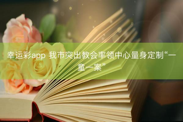 幸运彩app 我市突出教会率领中心量身定制“一童一案”