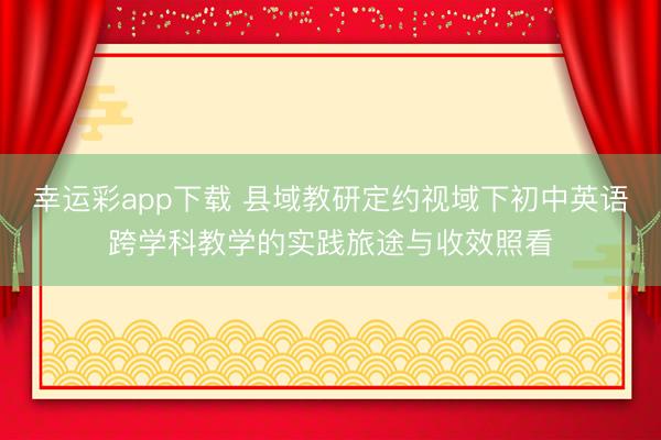 幸运彩app下载 县域教研定约视域下初中英语跨学科教学的实践旅途与收效照看