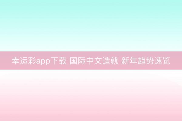 幸运彩app下载 国际中文造就 新年趋势速览