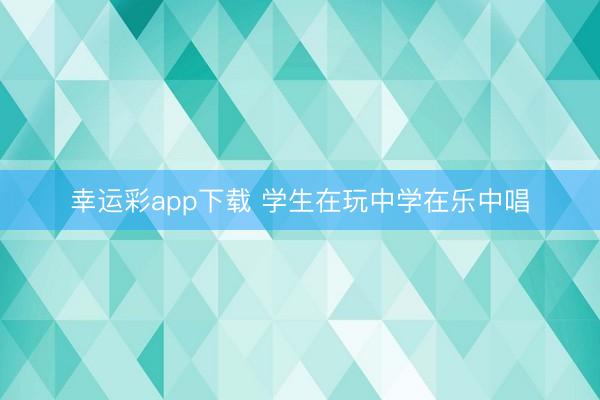 幸运彩app下载 学生在玩中学在乐中唱