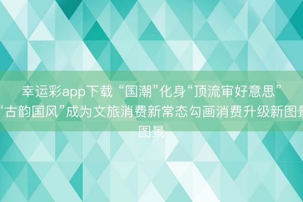幸运彩app下载 “国潮”化身“顶流审好意思” “古韵国风”成为文旅消费新常态勾画消费升级新图景