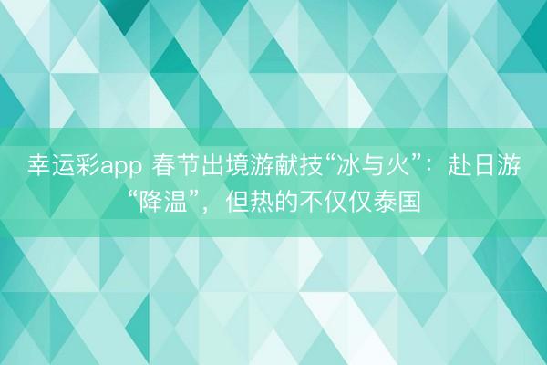 幸运彩app 春节出境游献技“冰与火”:赴日游“降温”,但热的不仅仅泰国
