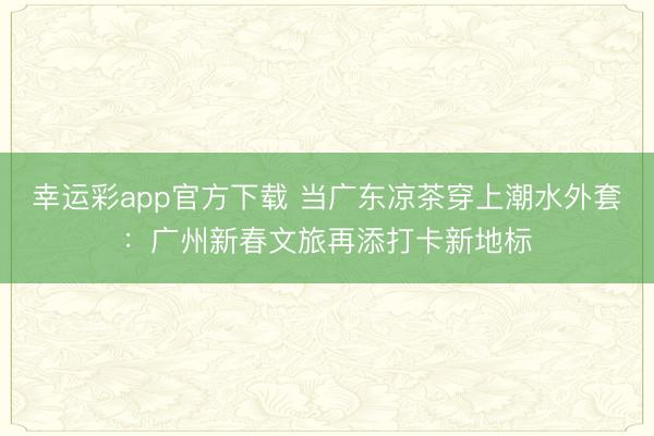 幸运彩app官方下载 当广东凉茶穿上潮水外套：广州新春文旅再添打卡新地标