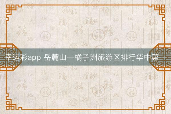 幸运彩app 岳麓山—橘子洲旅游区排行华中第一