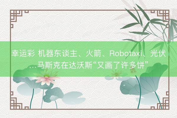 幸运彩 机器东谈主、火箭、Robotaxi、光伏…马斯克在达沃斯“又画了许多饼”