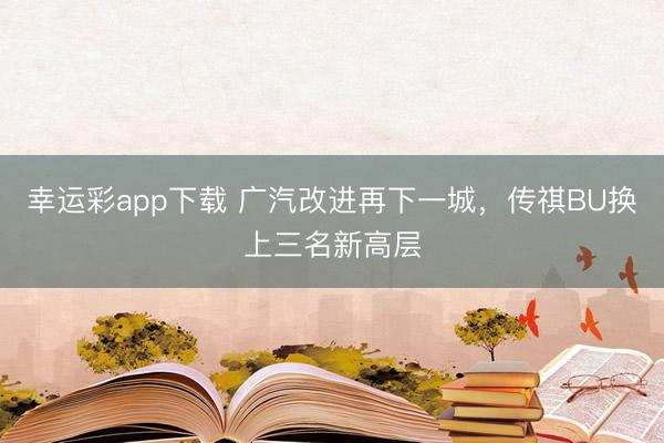 幸运彩app下载 广汽改进再下一城，传祺BU换上三名新高层