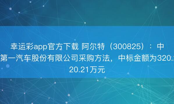 幸运彩app官方下载 阿尔特（300825）：中标中国第一汽车股份有限公司采购方法，中标金额为320.21万元