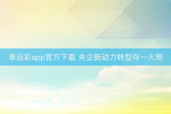 幸运彩app官方下载 央企新动力转型存一火局