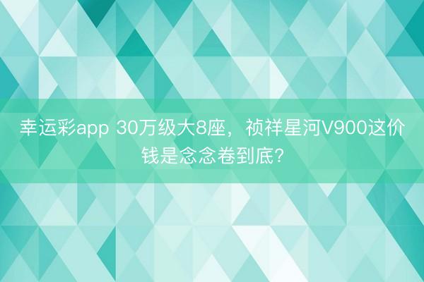 幸运彩app 30万级大8座，祯祥星河V900这价钱是念念卷到底?