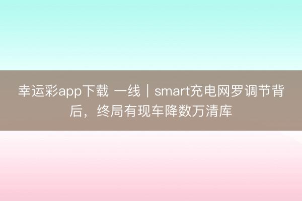 幸运彩app下载 一线｜smart充电网罗调节背后，终局有现车降数万清库