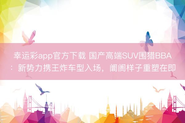 幸运彩app官方下载 国产高端SUV围猎BBA：新势力携王炸车型入场，阛阓样子重塑在即