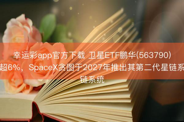 幸运彩app官方下载 卫星ETF鹏华(563790)涨超6%，SpaceX贪图于2027年推出其第二代星链系统