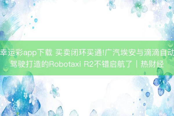 幸运彩app下载 买卖闭环买通!广汽埃安与滴滴自动驾驶打造的Robotaxi R2不错启航了｜热财经