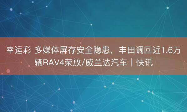 幸运彩 多媒体屏存安全隐患，丰田调回近1.6万辆RAV4荣放/威兰达汽车｜快讯