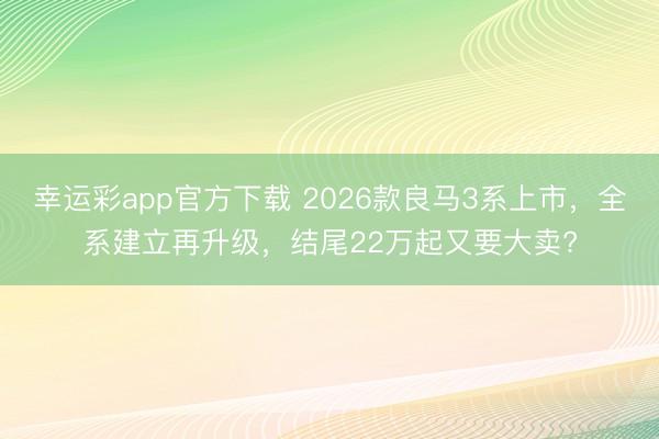 幸运彩app官方下载 2026款良马3系上市，全系建立再升级，结尾22万起又要大卖?