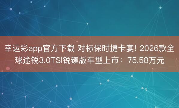 幸运彩app官方下载 对标保时捷卡宴! 2026款全球途锐3.0TSI锐臻版车型上市：75.58万元