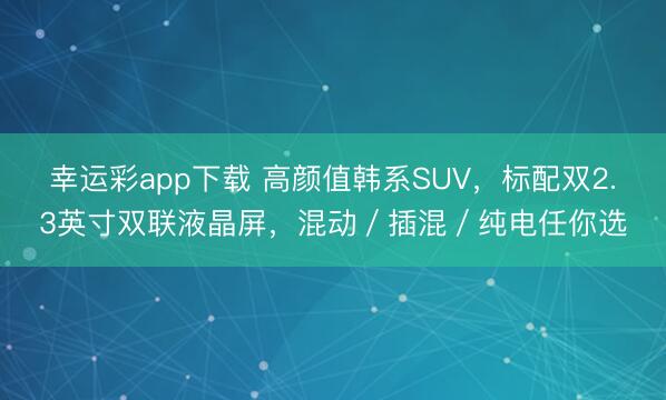 幸运彩app下载 高颜值韩系SUV，标配双2.3英寸双联液晶屏，混动／插混／纯电任你选