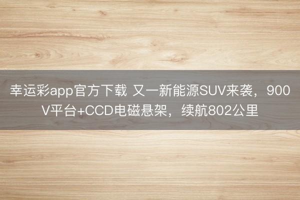 幸运彩app官方下载 又一新能源SUV来袭，900V平台+CCD电磁悬架，续航802公里