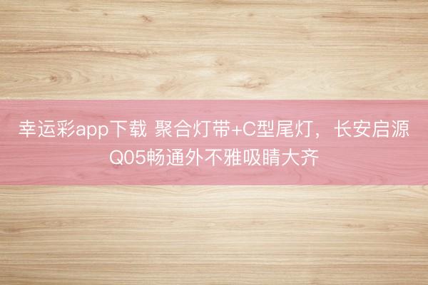 幸运彩app下载 聚合灯带+C型尾灯，长安启源Q05畅通外不雅吸睛大齐