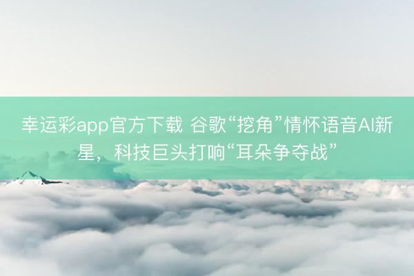 幸运彩app官方下载 谷歌“挖角”情怀语音AI新星,科技巨头打响“耳朵争夺战”