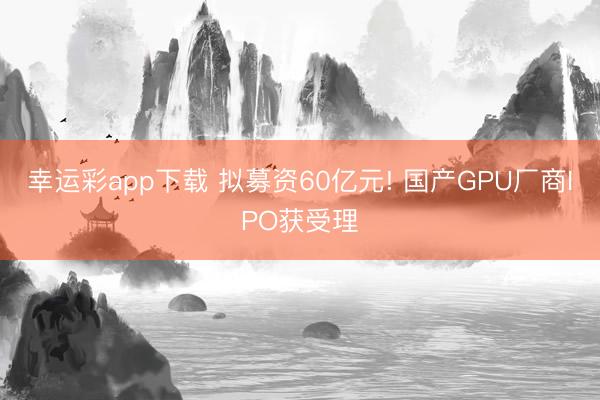 幸运彩app下载 拟募资60亿元! 国产GPU厂商IPO获受理