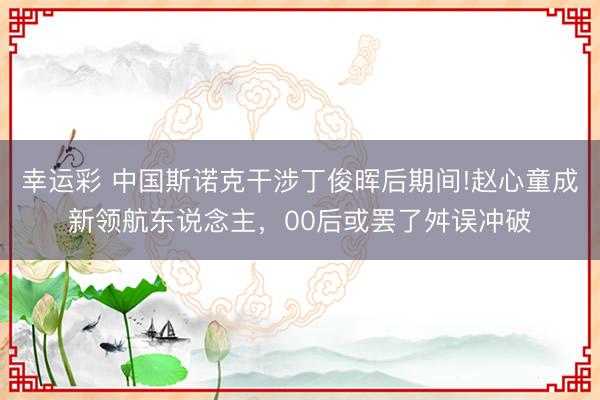 幸运彩 中国斯诺克干涉丁俊晖后期间!赵心童成新领航东说念主，00后或罢了舛误冲破