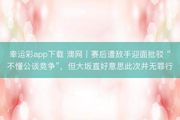 幸运彩app下载 澳网｜赛后遭敌手迎面批驳 “不懂公谈竞争”，但大坂直好意思此次并无罪行
