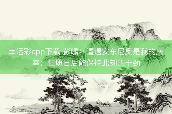 幸运彩app下载 彭啸：遭遇安东尼奥是我的庆幸；但愿日后能保持此刻的干劲