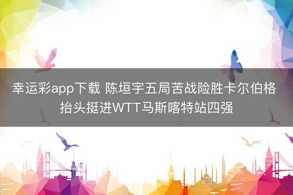 幸运彩app下载 陈垣宇五局苦战险胜卡尔伯格 抬头挺进WTT马斯喀特站四强
