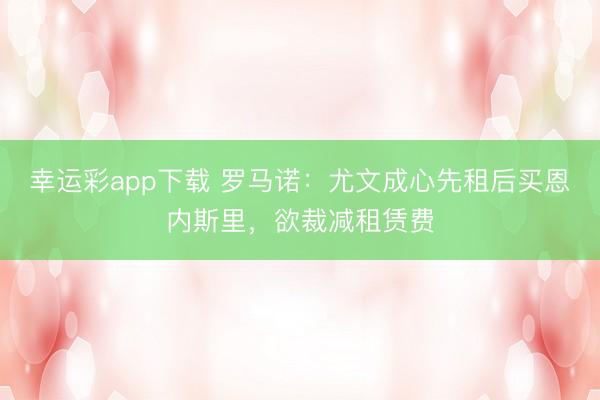 幸运彩app下载 罗马诺：尤文成心先租后买恩内斯里，欲裁减租赁费