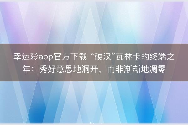 幸运彩app官方下载 “硬汉”瓦林卡的终端之年：秀好意思地洞开，而非渐渐地凋零