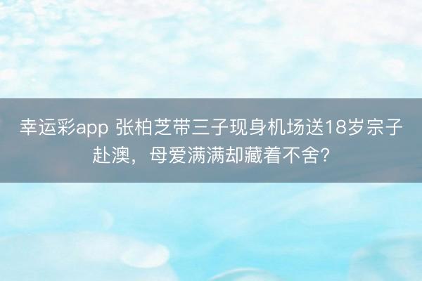幸运彩app 张柏芝带三子现身机场送18岁宗子赴澳，母爱满满却藏着不舍?