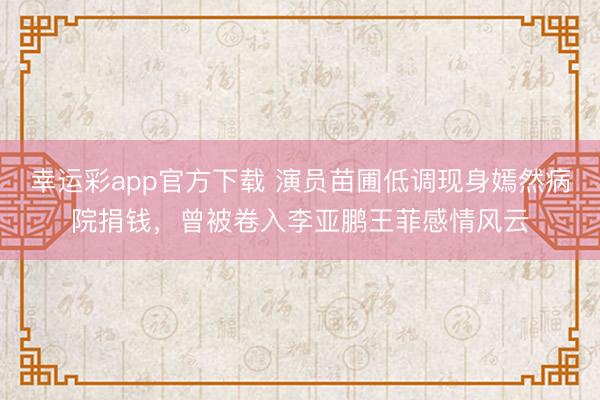 幸运彩app官方下载 演员苗圃低调现身嫣然病院捐钱，曾被卷入李亚鹏王菲感情风云