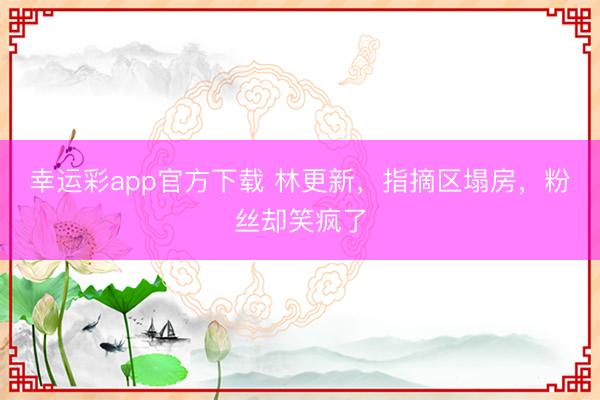 幸运彩app官方下载 林更新，指摘区塌房，粉丝却笑疯了