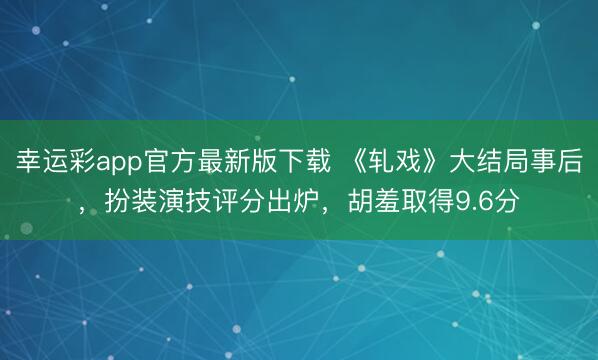 幸运彩app官方最新版下载 《轧戏》大结局事后，扮装演技评分出炉，胡羞取得9.6分