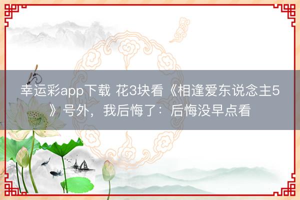 幸运彩app下载 花3块看《相逢爱东说念主5》号外，我后悔了：后悔没早点看