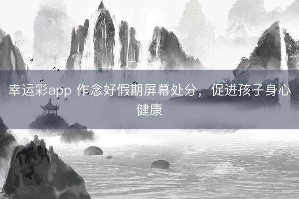 幸运彩app 作念好假期屏幕处分，促进孩子身心健康