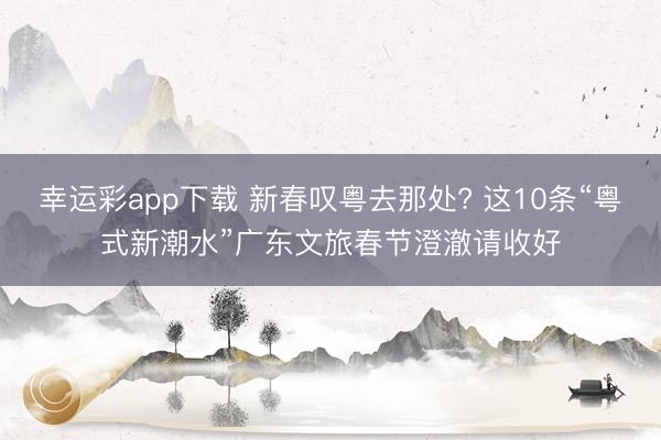 幸运彩app下载 新春叹粤去那处? 这10条“粤式新潮水”广东文旅春节澄澈请收好