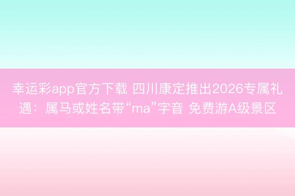 幸运彩app官方下载 四川康定推出2026专属礼遇：属马或姓名带“ma”字音 免费游A级景区