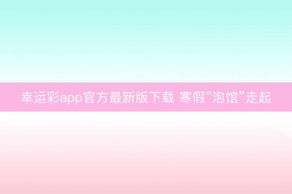 幸运彩app官方最新版下载 寒假“泡馆”走起