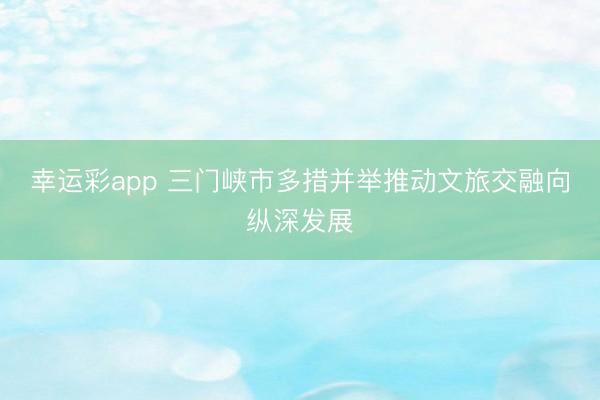 幸运彩app 三门峡市多措并举推动文旅交融向纵深发展