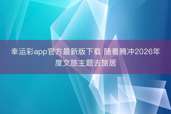 幸运彩app官方最新版下载 随着腾冲2026年度文旅主题去旅居