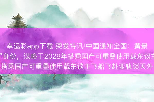 幸运彩app下载 突发特讯!中国通知全国：黄景瑜以“009号天外搭客”身份，谋略于2028年搭乘国产可重叠使用载东谈主飞船飞赴亚轨谈天外