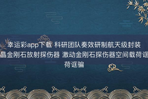 幸运彩app下载 科研团队奏效研制航天级封装单晶金刚石放射探伤器 激动金刚石探伤器空间载荷诓骗