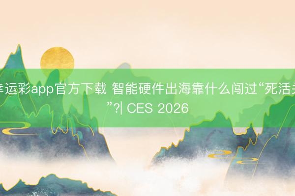 幸运彩app官方下载 智能硬件出海靠什么闯过“死活关”?| CES 2026