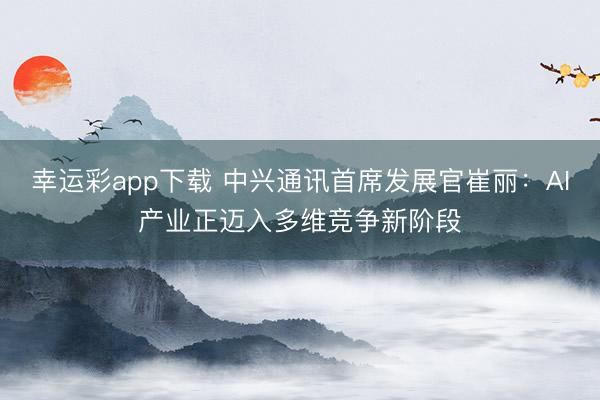幸运彩app下载 中兴通讯首席发展官崔丽：AI产业正迈入多维竞争新阶段