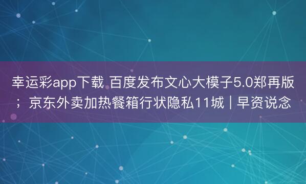幸运彩app下载 百度发布文心大模子5.0郑再版;京东外卖加热餐箱行状隐私11城 | 早资说念